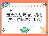 最火的幼师培训机构(热门幼师培训中心)