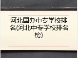 河北国办中专学校排名(河北中专学校排名榜)