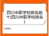 四川中职学校排名前十(四川中职学校排名)