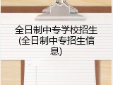 全日制中专学校招生(全日制中专招生信息)
