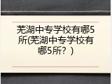 芜湖中专学校有哪5所(芜湖中专学校有哪5所？)