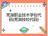 芜湖职业技术学校代码(芜湖技校代码)