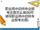 职业高中幼师专业报考志愿怎么填(如何填写职业高中幼师专业报考志愿)