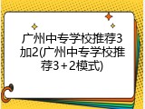 广州中专学校推荐3加2(广州中专学校推荐3+2模式)
