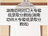 湖南幼师对口大专最低录取分数线(湖南幼师大专最低录取分数线)