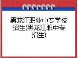 黑龙江职业中专学校招生(黑龙江职中专招生)