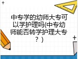 中专学的幼师大专可以学护理吗(中专幼师能否转学护理大专？)