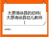 太原清徐县的幼师(太原清徐县幼儿教师)