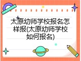 太原幼师学校报名怎样报(太原幼师学校如何报名)
