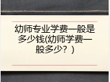 幼师专业学费一般是多少钱(幼师学费一般多少？)