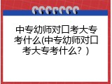中专幼师对口考大专考什么(中专幼师对口考大专考什么？)