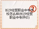 长沙经贸职业中专学校怎么样(长沙经贸职业中专评价)