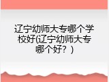 辽宁幼师大专哪个学校好(辽宁幼师大专哪个好？)