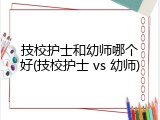技校护士和幼师哪个好(技校护士 vs 幼师)