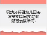 男幼师猴哥幼儿园表演搞笑瞬间(男幼师猴哥表演瞬间)