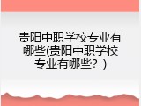 贵阳中职学校专业有哪些(贵阳中职学校专业有哪些？)