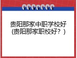 贵阳那家中职学校好(贵阳那家职校好？)