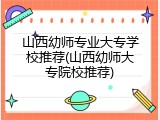 山西幼师专业大专学校推荐(山西幼师大专院校推荐)