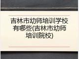 吉林市幼师培训学校有哪些(吉林市幼师培训院校)