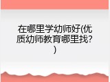 在哪里学幼师好(优质幼师教育哪里找？)