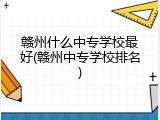 赣州什么中专学校最好(赣州中专学校排名)