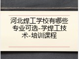河北焊工学校有哪些专业可选-学焊工技术-培训课程