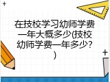 在技校学习幼师学费一年大概多少(技校幼师学费一年多少？)