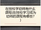 在技校学幼师有什么课程(在技校学习成为幼师的课程有哪些？)