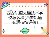西安轨道交通技术学校怎么样(西安轨道交通技校评价)