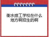 衡水焊工学校在什么地方啊招生的啊