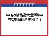 中专幼师能就业嘛(中专幼师能否就业？)