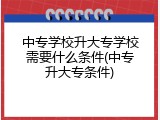 中专学校升大专学校需要什么条件(中专升大专条件)
