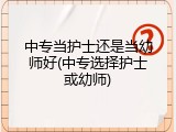 中专当护士还是当幼师好(中专选择护士或幼师)