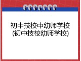 初中技校中幼师学校(初中技校幼师学校)