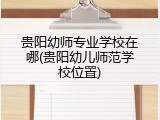 贵阳幼师专业学校在哪(贵阳幼儿师范学校位置)