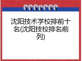 沈阳技术学校排前十名(沈阳技校排名前列)