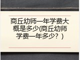 商丘幼师一年学费大概是多少(商丘幼师学费一年多少？)