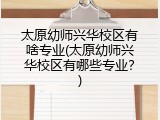 太原幼师兴华校区有啥专业(太原幼师兴华校区有哪些专业？)