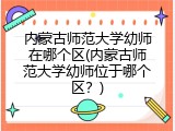内蒙古师范大学幼师在哪个区(内蒙古师范大学幼师位于哪个区？)