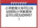 小学教育大专可以当幼师吗(小学教育专业可以成为幼师吗？)