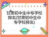 甘肃初中生中专学校排名(甘肃初中生中专学校排名)