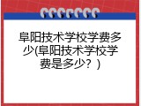 阜阳技术学校学费多少(阜阳技术学校学费是多少？)