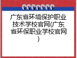 广东省环境保护职业技术学校官网(广东省环保职业学校官网)