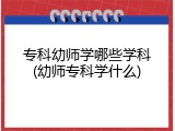 专科幼师学哪些学科(幼师专科学什么)