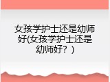 女孩学护士还是幼师好(女孩学护士还是幼师好？)