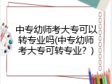 中专幼师考大专可以转专业吗(中专幼师考大专可转专业？)