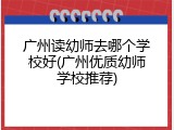 广州读幼师去哪个学校好(广州优质幼师学校推荐)