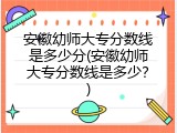 安徽幼师大专分数线是多少分(安徽幼师大专分数线是多少？)