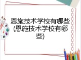 恩施技术学校有哪些(恩施技术学校有哪些)