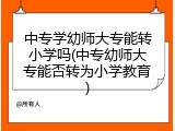 中专学幼师大专能转小学吗(中专幼师大专能否转为小学教育)